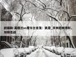 欧国联-英格兰vs爱尔兰首发：凯恩_贝林厄姆领衔，琼斯出战