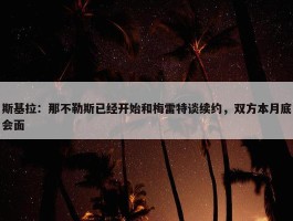 斯基拉：那不勒斯已经开始和梅雷特谈续约，双方本月底会面