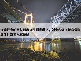 连李行亮的朋友都出来围剿麦琳了，刘爽和杨子就这样隐身了？当男人就是好