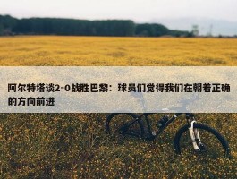 阿尔特塔谈2-0战胜巴黎：球员们觉得我们在朝着正确的方向前进