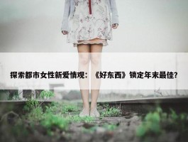 探索都市女性新爱情观：《好东西》锁定年末最佳？