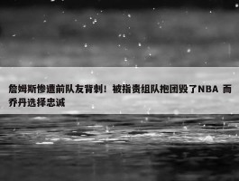 詹姆斯惨遭前队友背刺！被指责组队抱团毁了NBA 而乔丹选择忠诚