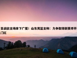 首战欲主场拿下广厦！山东男篮主帅：力争取得新赛季开门红