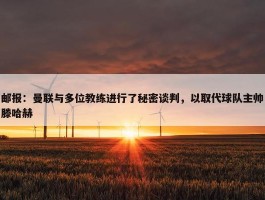 邮报：曼联与多位教练进行了秘密谈判，以取代球队主帅滕哈赫