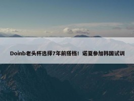 Doinb老头杯选择7年前搭档！诺夏参加韩国试训