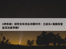 8娇争艳！郑钦文年终总决赛对手：三巨头+美国双星 能否比肩李娜？