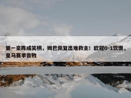 第一豪阵成笑柄，姆巴佩复出难救主！欧冠0-1饮恨，皇马赛季首败