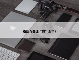 奇瑞在天津“翻”车了？