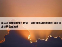 李云开请外援吃饭：吃到一半得知考利斯坦被裁 阿考淡定嗦粉毫无波澜