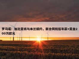 罗马诺：加比亚将与米兰续约，新合同税后年薪+奖金200万欧元