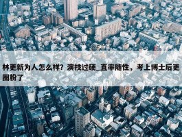 林更新为人怎么样？演技过硬_直率随性，考上博士后更圈粉了