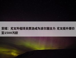 意媒：尤文外租球员贾洛成为波尔图主力 尤文提升要价至1500万欧