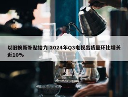 以旧换新补贴给力 2024年Q3电视出货量环比增长近10%