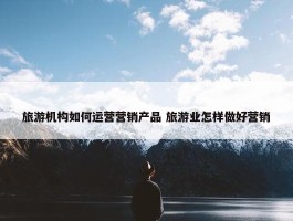 旅游机构如何运营营销产品 旅游业怎样做好营销