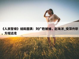 《人民警察》结局圆满：刘广胜被捕，赵海洋_安萍升职，方程远走