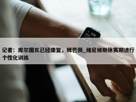 记者：库尔图瓦已经康复，姆巴佩_维尼修斯休赛期进行个性化训练