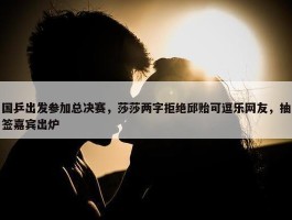 国乒出发参加总决赛，莎莎两字拒绝邱贻可逗乐网友，抽签嘉宾出炉