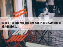 乌度卡：亚当斯今夏其实感觉不错了 但NBA的速度会让你回到现实