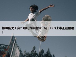 被曝拖欠工资？哪吒汽车虚惊一场，IPO上市正在推进！