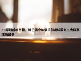 30球超越哈兰德，姆巴佩今年俱乐部进球数为五大联赛球员最多