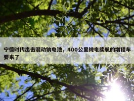 宁德时代出击混动钠电池，400公里纯电续航的增程车要来了