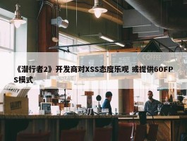 《潜行者2》开发商对XSS态度乐观 或提供60FPS模式