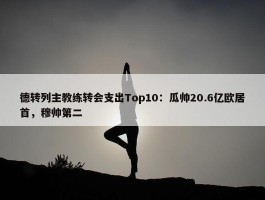 德转列主教练转会支出Top10：瓜帅20.6亿欧居首，穆帅第二