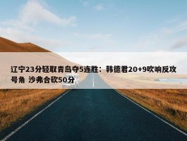 辽宁23分轻取青岛夺5连胜：韩德君20+9吹响反攻号角 沙弗合砍50分