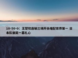 10-50-0：王楚钦连输三场外协难配世界第一 日本队偷笑一幕扎心