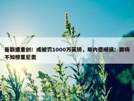 曼联遭重创！或被罚1000万英镑，斯内德嘲讽：滕嗨不如穆里尼奥