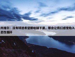 内维尔：没有球迷希望滕哈赫下课，那会让我们感觉陷入恶性循环