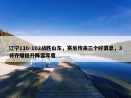 辽宁116-102战胜山东，赛后传来三个好消息，3将齐爆提升阵容厚度