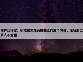 黑神话悟空：扒拉因游戏而被翻红的五个演员，压轴那位真人不露相