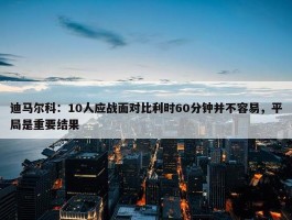 迪马尔科：10人应战面对比利时60分钟并不容易，平局是重要结果