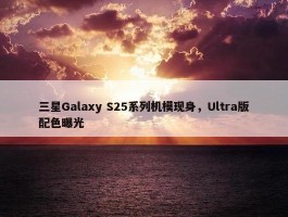 三星Galaxy S25系列机模现身，Ultra版配色曝光