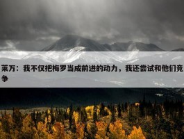 莱万：我不仅把梅罗当成前进的动力，我还尝试和他们竞争