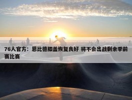 76人官方：恩比德膝盖恢复良好 将不会出战剩余季前赛比赛