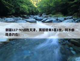 新疆117-97战胜天津，赛后迎来3喜1忧，阿不都隐患仍在！