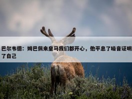 巴尔韦德：姆巴佩来皇马我们都开心，他平息了噪音证明了自己