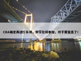 CBA确定再进行补测，郭艾伦将参加，终于要复出了！