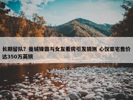 长期留队？曼城锋霸与女友看房引发猜测 心仪豪宅售价达350万英镑