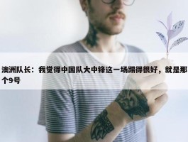 澳洲队长：我觉得中国队大中锋这一场踢得很好，就是那个9号