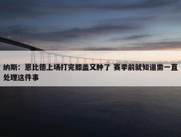 纳斯：恩比德上场打完膝盖又肿了 赛季前就知道需一直处理这件事