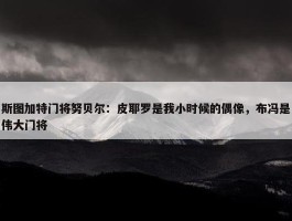 斯图加特门将努贝尔：皮耶罗是我小时候的偶像，布冯是伟大门将