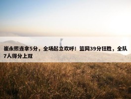 崔永熙连拿5分，全场起立欢呼！篮网39分狂胜，全队7人得分上双