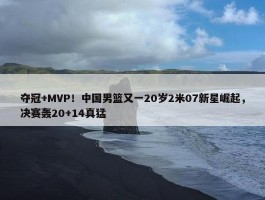 夺冠+MVP！中国男篮又一20岁2米07新星崛起，决赛轰20+14真猛