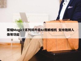 荣耀Magic7系列将升级AI鹰眼相机 支持雅顾人像等功能