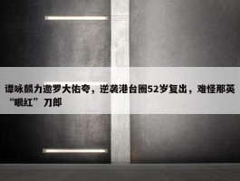 谭咏麟力邀罗大佑夸，逆袭港台圈52岁复出，难怪那英“眼红”刀郎