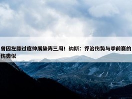 曾因左膝过度伸展缺阵三周！纳斯：乔治伤势与季前赛的伤类似