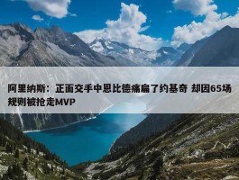 阿里纳斯：正面交手中恩比德痛扁了约基奇 却因65场规则被抢走MVP